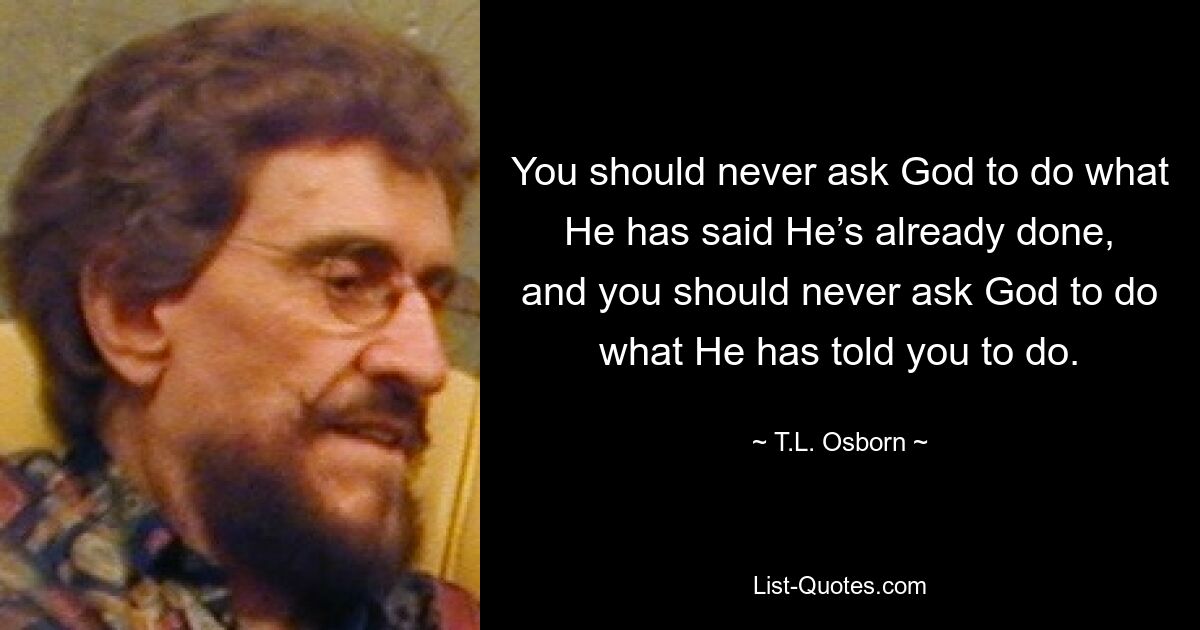 You should never ask God to do what He has said He’s already done, and you should never ask God to do what He has told you to do. — © T.L. Osborn