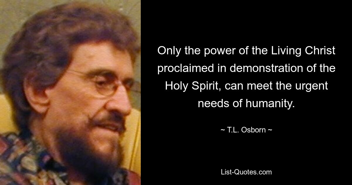 Only the power of the Living Christ proclaimed in demonstration of the Holy Spirit, can meet the urgent needs of humanity. — © T.L. Osborn