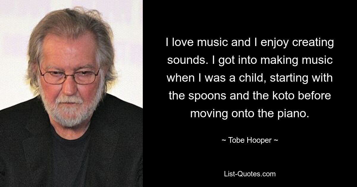 I love music and I enjoy creating sounds. I got into making music when I was a child, starting with the spoons and the koto before moving onto the piano. — © Tobe Hooper