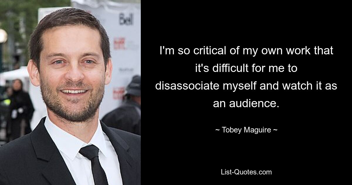 I'm so critical of my own work that it's difficult for me to disassociate myself and watch it as an audience. — © Tobey Maguire