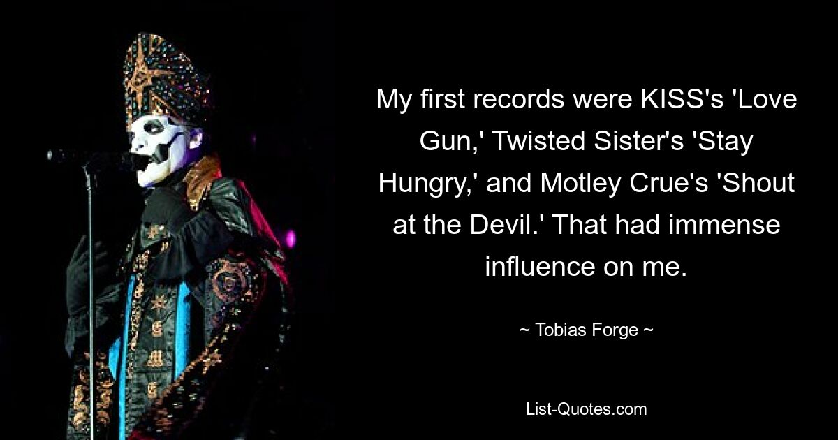 My first records were KISS's 'Love Gun,' Twisted Sister's 'Stay Hungry,' and Motley Crue's 'Shout at the Devil.' That had immense influence on me. — © Tobias Forge