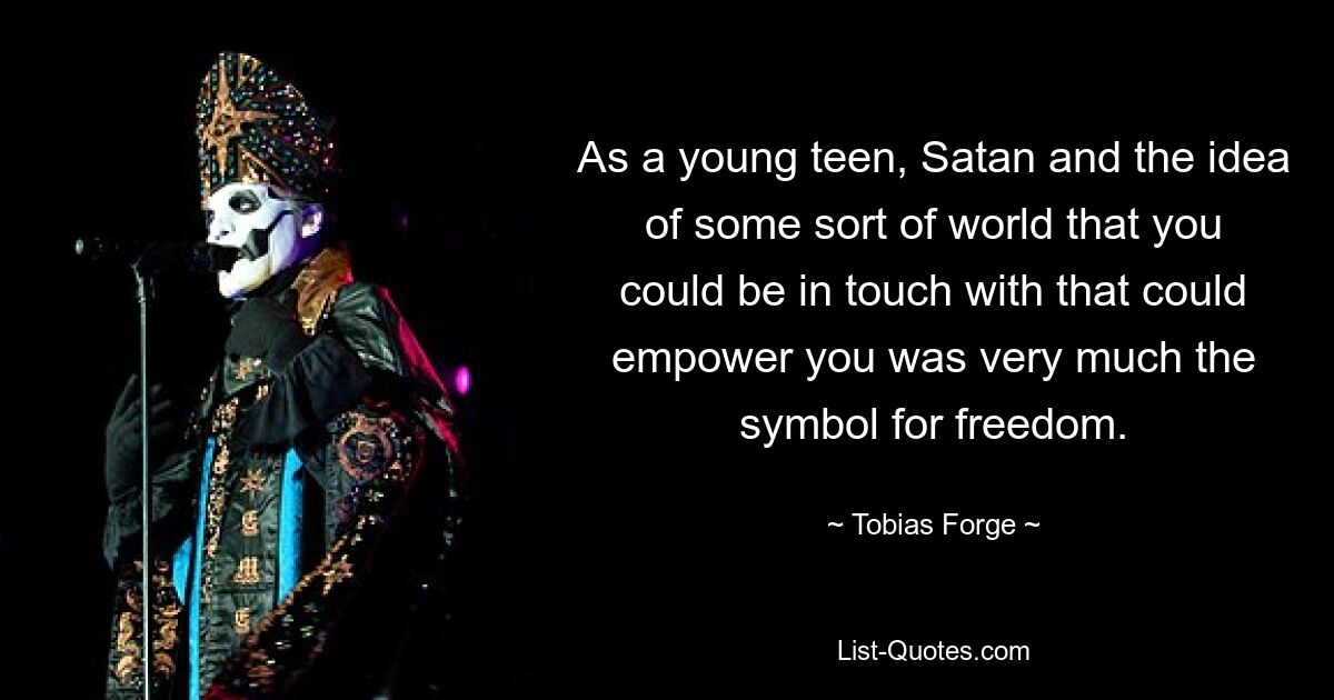 As a young teen, Satan and the idea of some sort of world that you could be in touch with that could empower you was very much the symbol for freedom. — © Tobias Forge