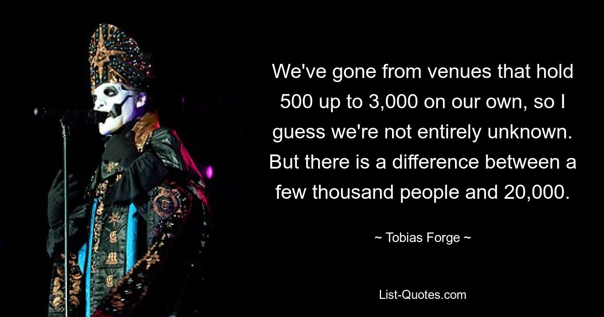 We've gone from venues that hold 500 up to 3,000 on our own, so I guess we're not entirely unknown. But there is a difference between a few thousand people and 20,000. — © Tobias Forge