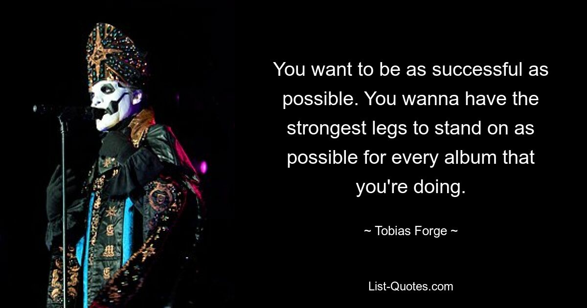 You want to be as successful as possible. You wanna have the strongest legs to stand on as possible for every album that you're doing. — © Tobias Forge