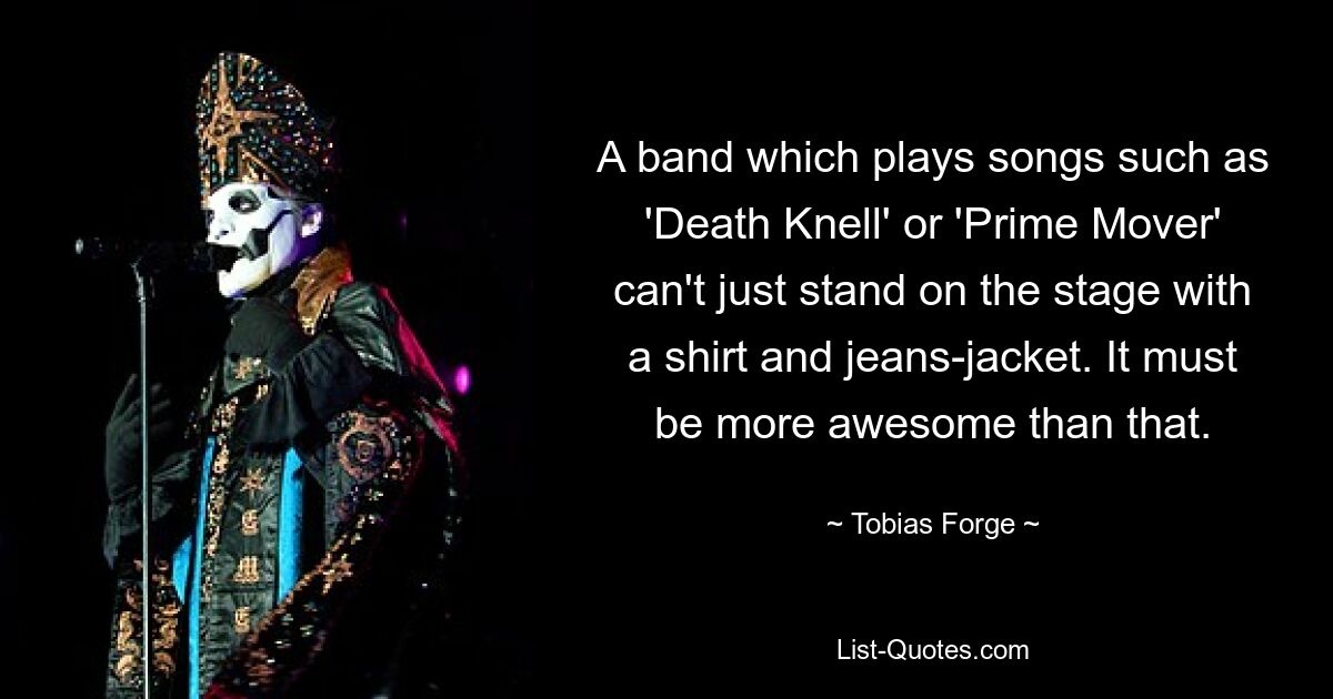 A band which plays songs such as 'Death Knell' or 'Prime Mover' can't just stand on the stage with a shirt and jeans-jacket. It must be more awesome than that. — © Tobias Forge