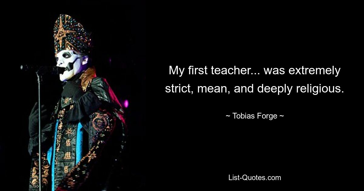 My first teacher... was extremely strict, mean, and deeply religious. — © Tobias Forge