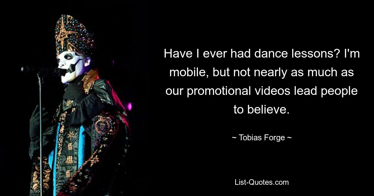 Have I ever had dance lessons? I'm mobile, but not nearly as much as our promotional videos lead people to believe. — © Tobias Forge