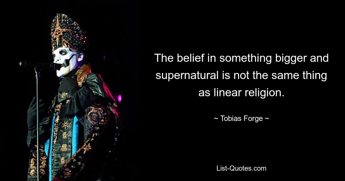 The belief in something bigger and supernatural is not the same thing as linear religion. — © Tobias Forge