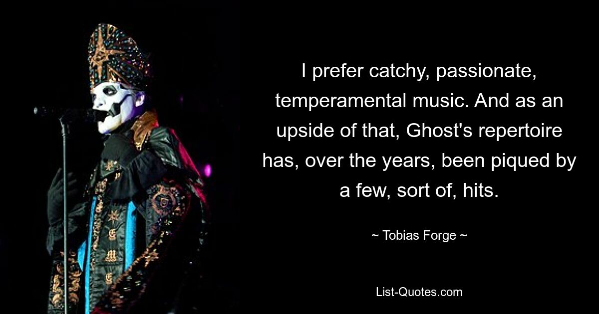 I prefer catchy, passionate, temperamental music. And as an upside of that, Ghost's repertoire has, over the years, been piqued by a few, sort of, hits. — © Tobias Forge