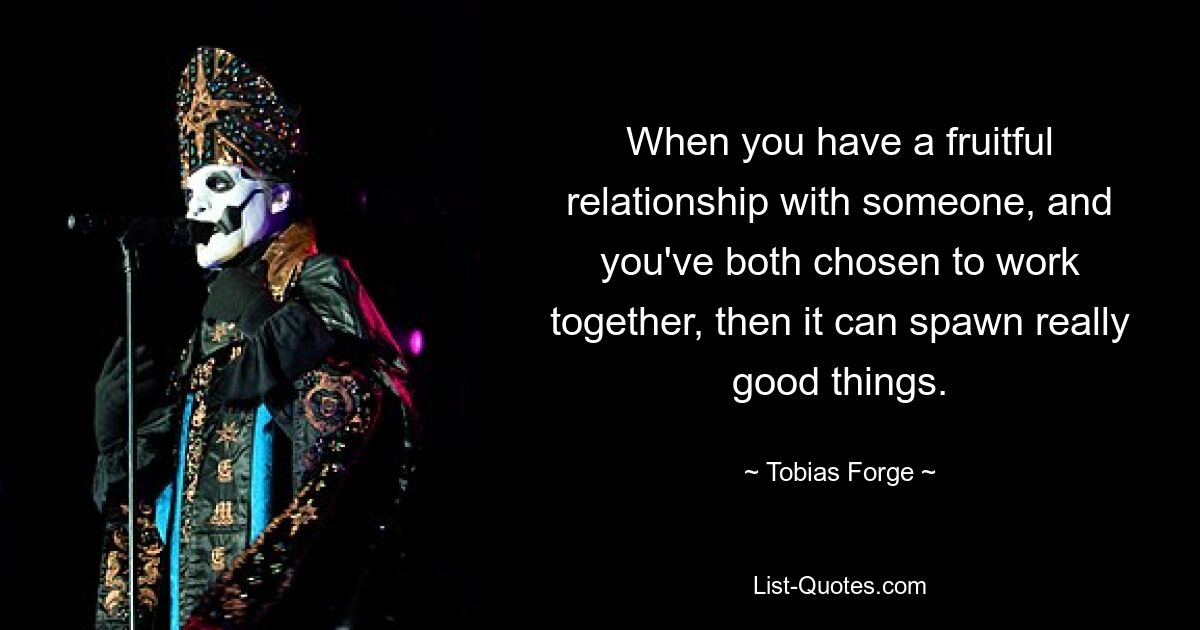 When you have a fruitful relationship with someone, and you've both chosen to work together, then it can spawn really good things. — © Tobias Forge