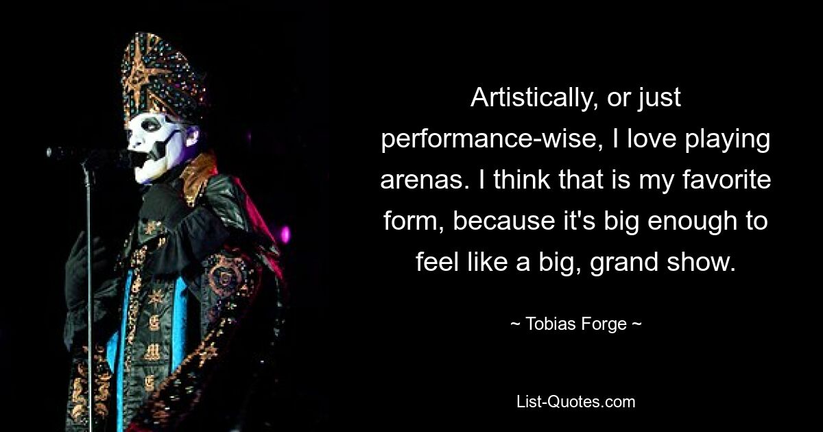 Artistically, or just performance-wise, I love playing arenas. I think that is my favorite form, because it's big enough to feel like a big, grand show. — © Tobias Forge