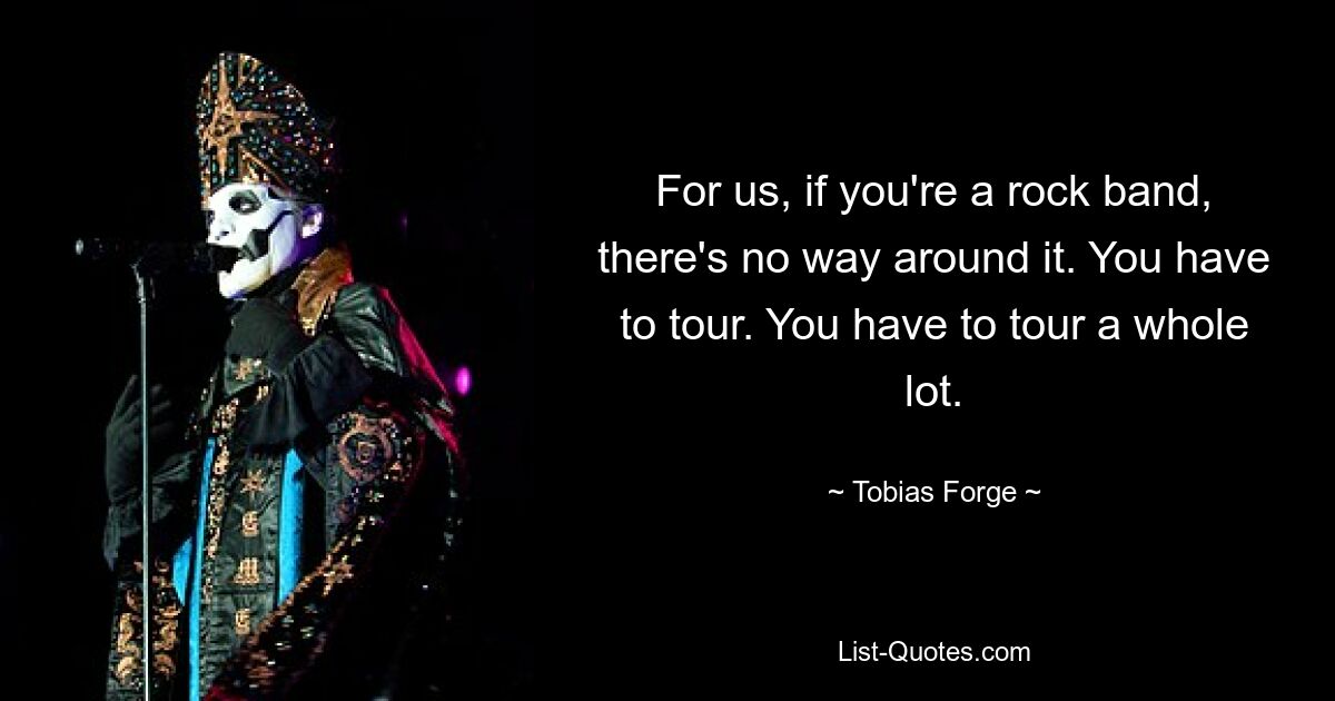 For us, if you're a rock band, there's no way around it. You have to tour. You have to tour a whole lot. — © Tobias Forge