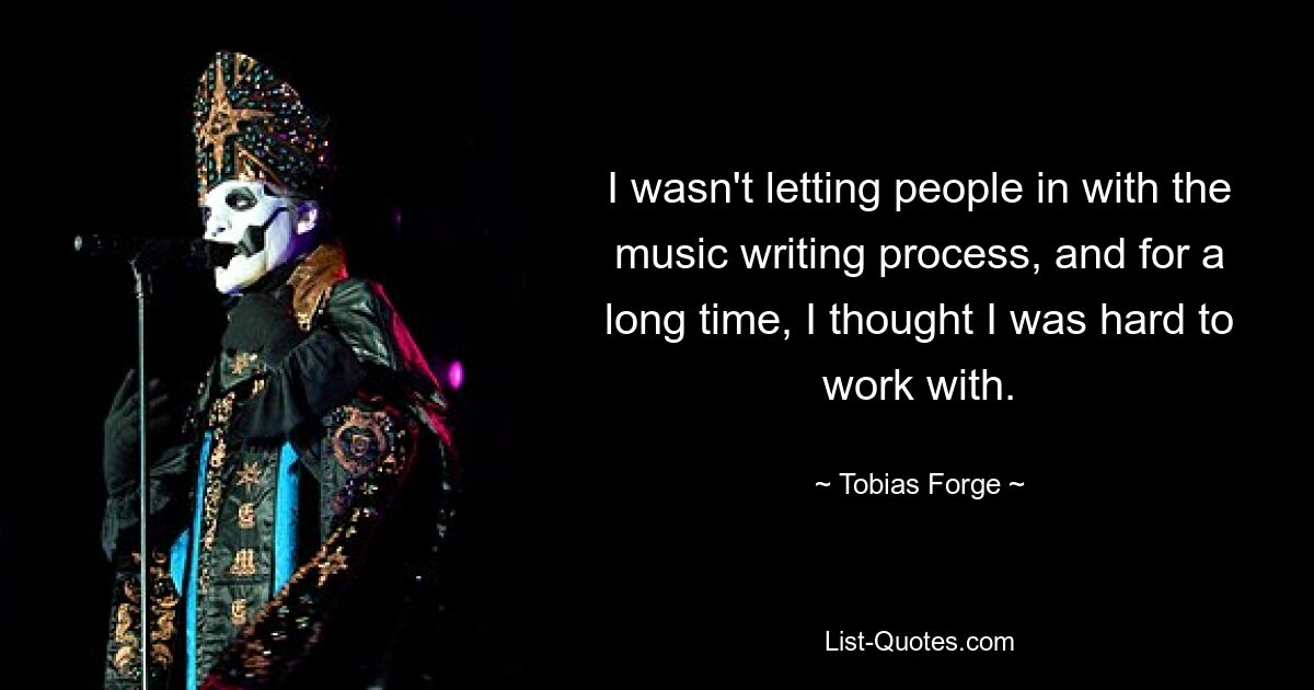 I wasn't letting people in with the music writing process, and for a long time, I thought I was hard to work with. — © Tobias Forge