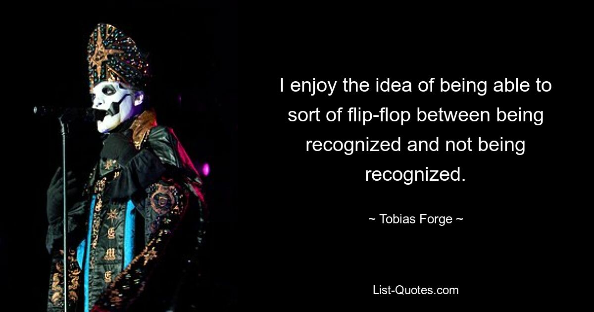 I enjoy the idea of being able to sort of flip-flop between being recognized and not being recognized. — © Tobias Forge