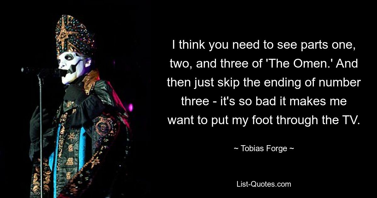 I think you need to see parts one, two, and three of 'The Omen.' And then just skip the ending of number three - it's so bad it makes me want to put my foot through the TV. — © Tobias Forge