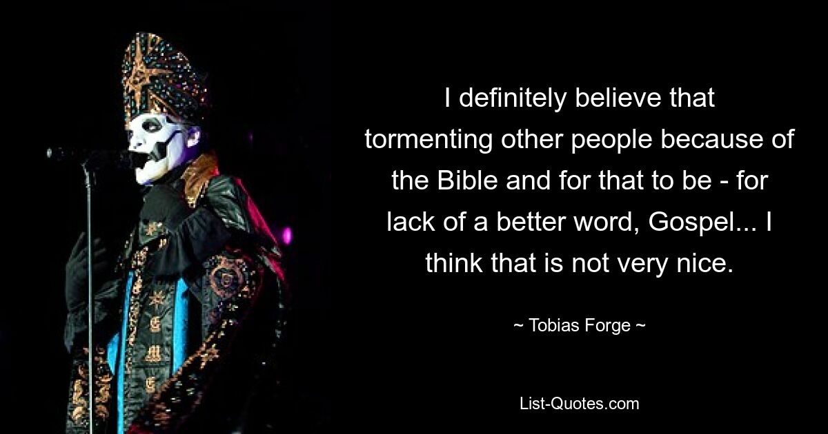 I definitely believe that tormenting other people because of the Bible and for that to be - for lack of a better word, Gospel... I think that is not very nice. — © Tobias Forge