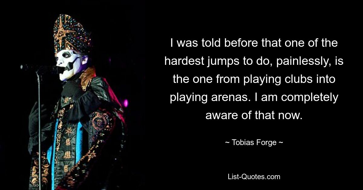 I was told before that one of the hardest jumps to do, painlessly, is the one from playing clubs into playing arenas. I am completely aware of that now. — © Tobias Forge