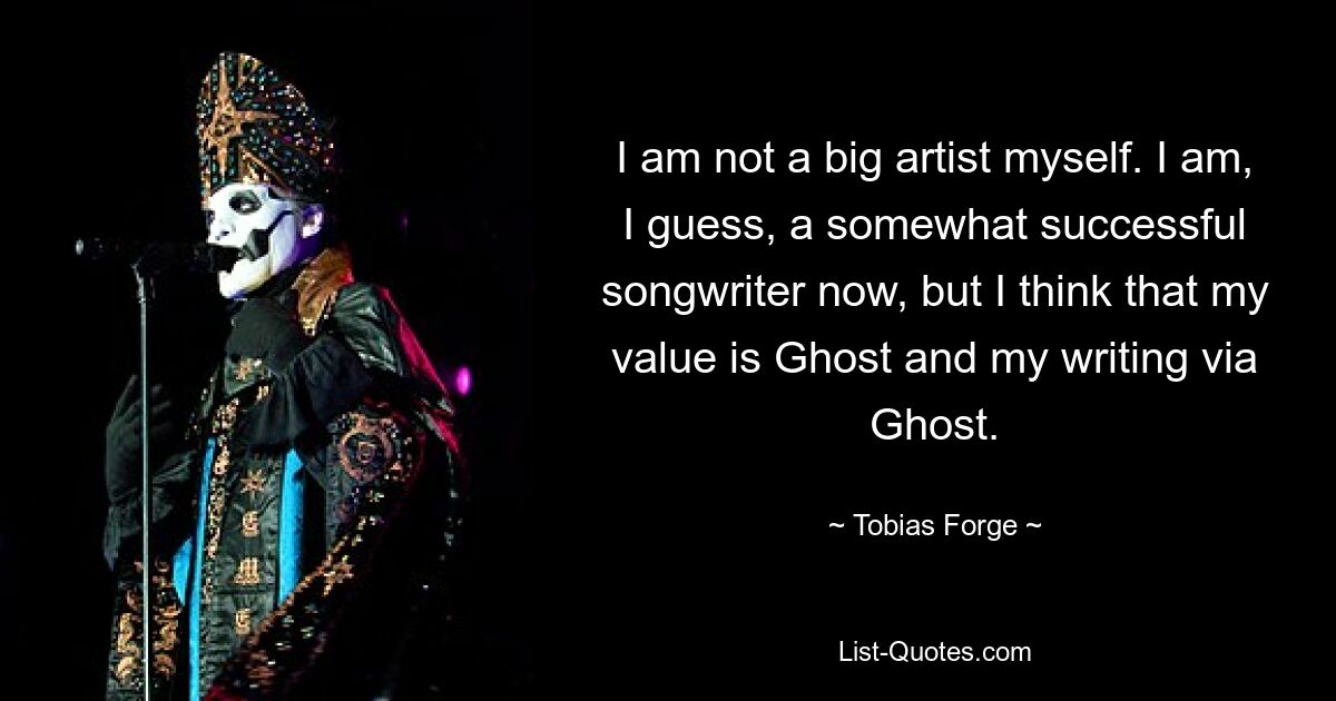 I am not a big artist myself. I am, I guess, a somewhat successful songwriter now, but I think that my value is Ghost and my writing via Ghost. — © Tobias Forge