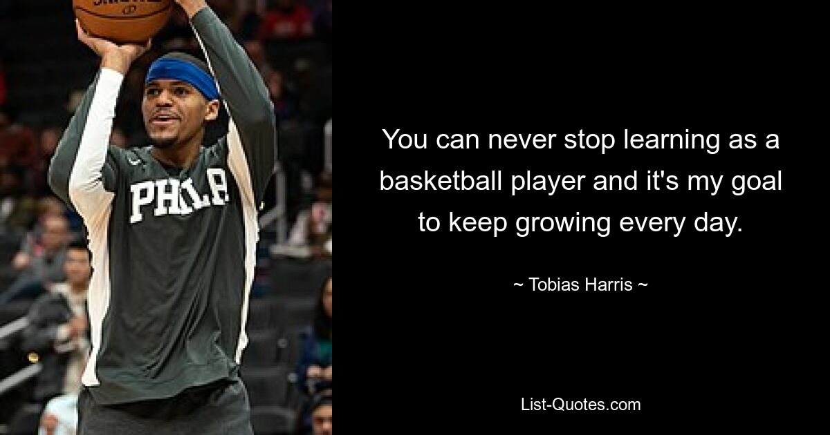 You can never stop learning as a basketball player and it's my goal to keep growing every day. — © Tobias Harris