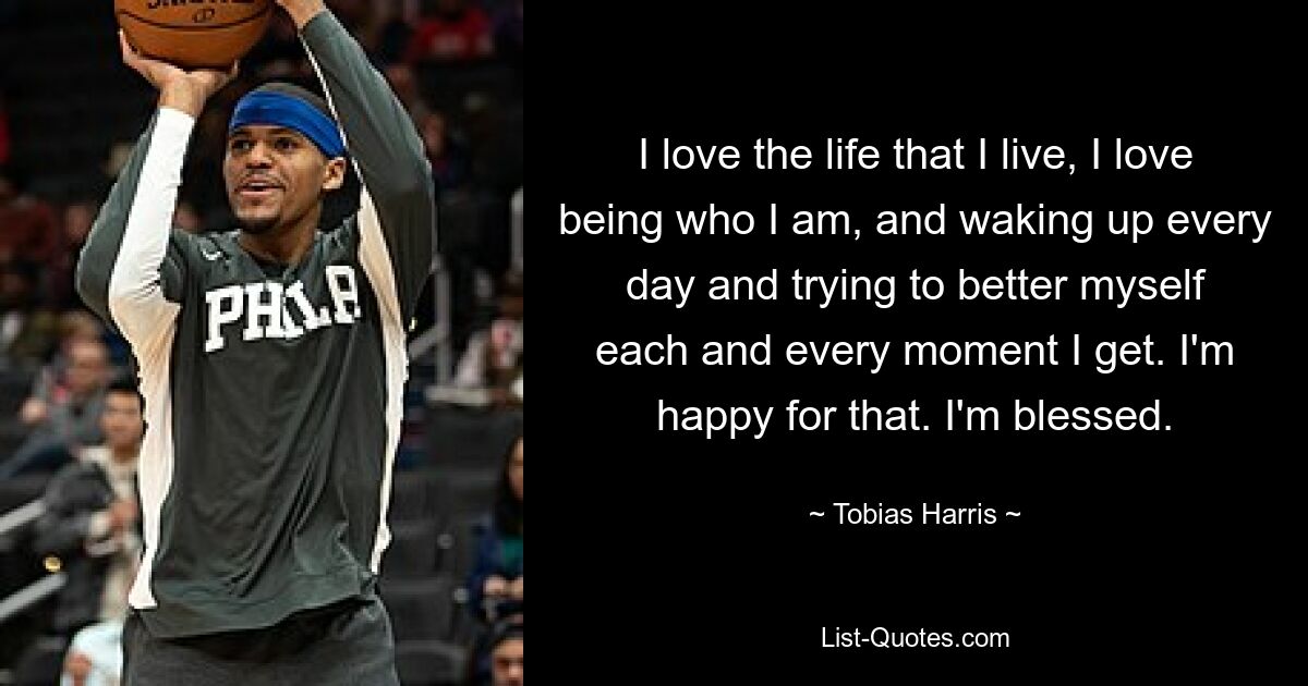 I love the life that I live, I love being who I am, and waking up every day and trying to better myself each and every moment I get. I'm happy for that. I'm blessed. — © Tobias Harris