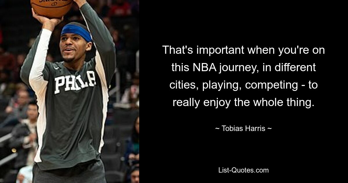 That's important when you're on this NBA journey, in different cities, playing, competing - to really enjoy the whole thing. — © Tobias Harris