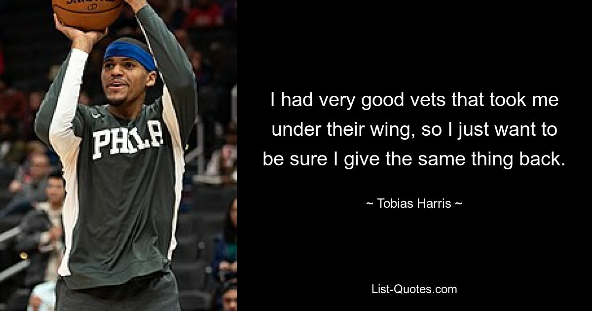 I had very good vets that took me under their wing, so I just want to be sure I give the same thing back. — © Tobias Harris