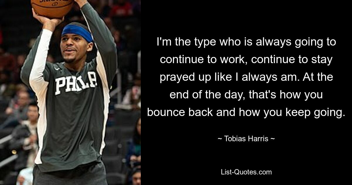 I'm the type who is always going to continue to work, continue to stay prayed up like I always am. At the end of the day, that's how you bounce back and how you keep going. — © Tobias Harris