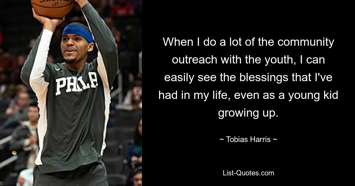 When I do a lot of the community outreach with the youth, I can easily see the blessings that I've had in my life, even as a young kid growing up. — © Tobias Harris