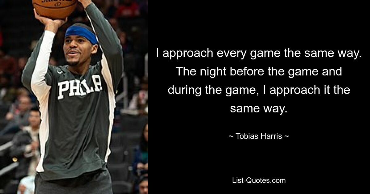 I approach every game the same way. The night before the game and during the game, I approach it the same way. — © Tobias Harris