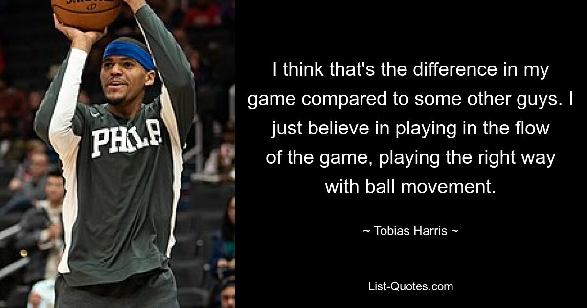 Ich denke, das ist der Unterschied in meinem Spiel im Vergleich zu einigen anderen Jungs. Ich glaube einfach daran, im Spielfluss zu spielen und den Ball auf die richtige Art und Weise zu bewegen. — © Tobias Harris 