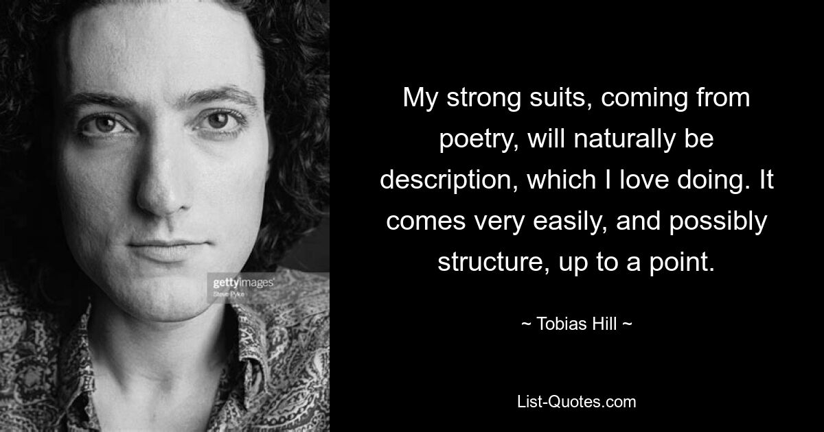 My strong suits, coming from poetry, will naturally be description, which I love doing. It comes very easily, and possibly structure, up to a point. — © Tobias Hill