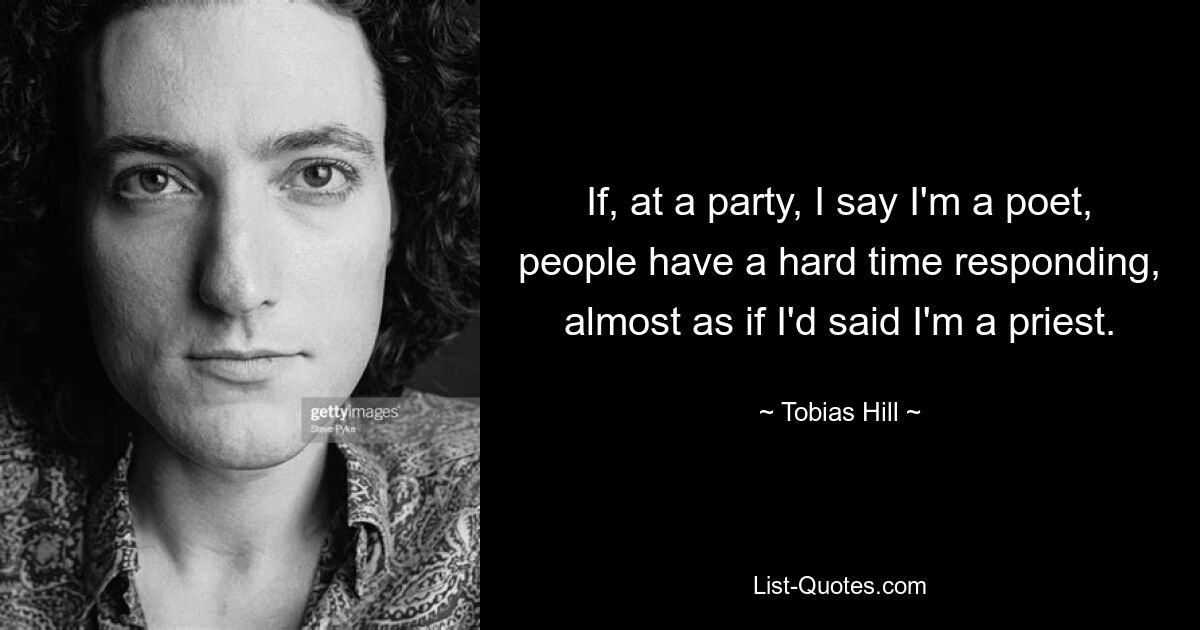 If, at a party, I say I'm a poet, people have a hard time responding, almost as if I'd said I'm a priest. — © Tobias Hill