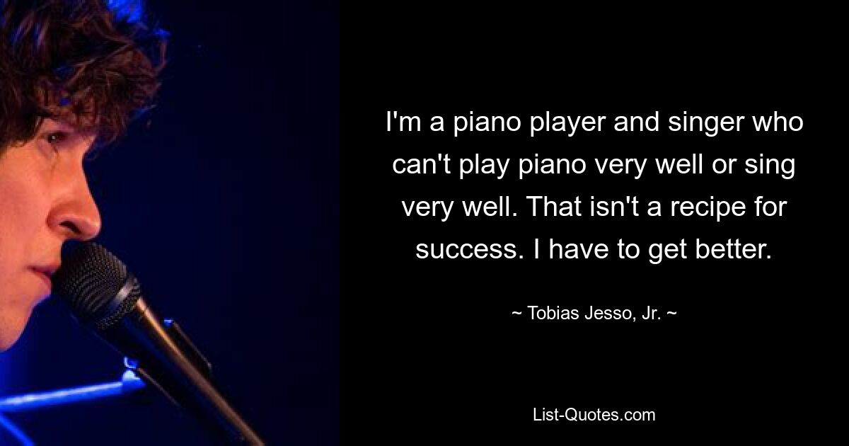 I'm a piano player and singer who can't play piano very well or sing very well. That isn't a recipe for success. I have to get better. — © Tobias Jesso, Jr.