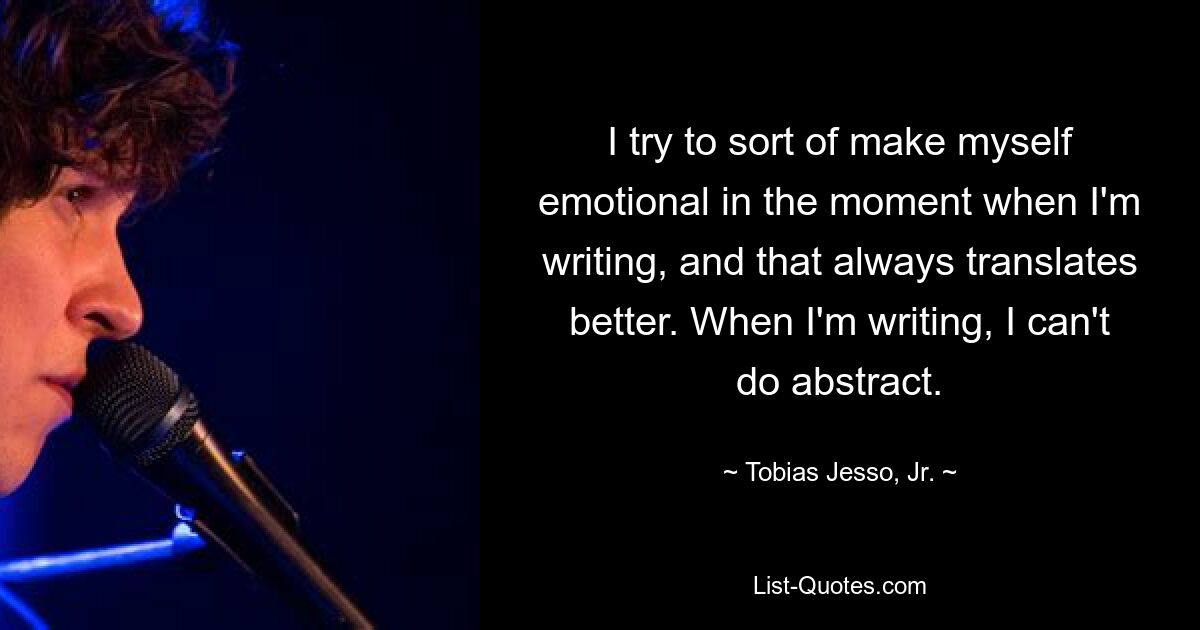 I try to sort of make myself emotional in the moment when I'm writing, and that always translates better. When I'm writing, I can't do abstract. — © Tobias Jesso, Jr.