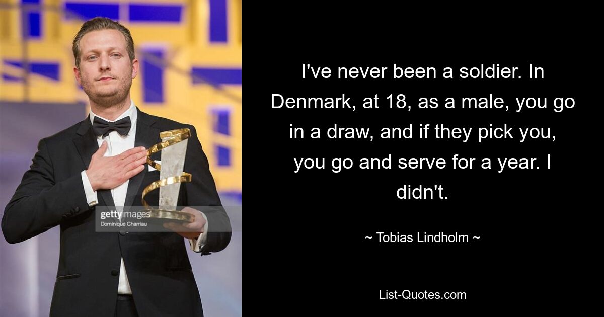 I've never been a soldier. In Denmark, at 18, as a male, you go in a draw, and if they pick you, you go and serve for a year. I didn't. — © Tobias Lindholm