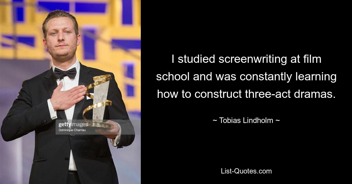 I studied screenwriting at film school and was constantly learning how to construct three-act dramas. — © Tobias Lindholm