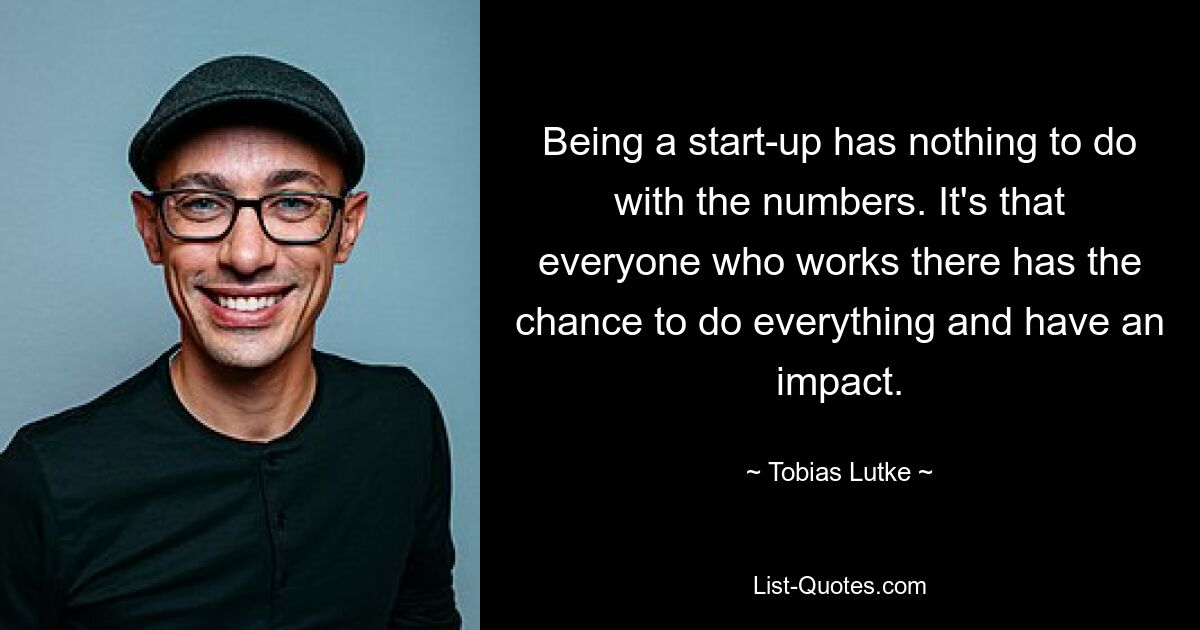 Being a start-up has nothing to do with the numbers. It's that everyone who works there has the chance to do everything and have an impact. — © Tobias Lutke