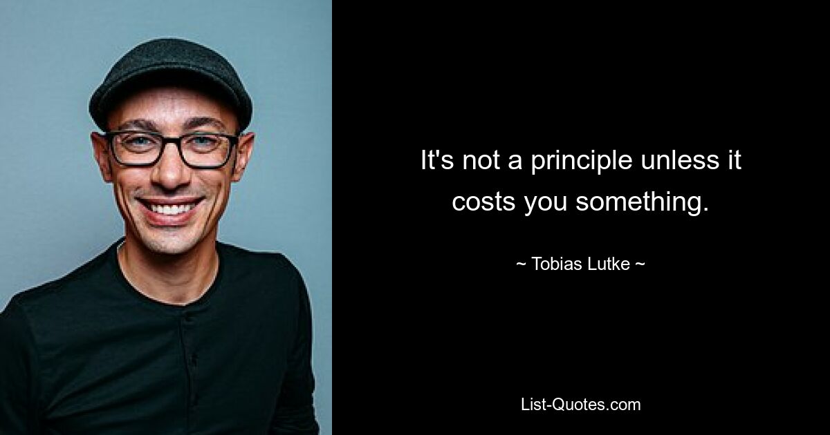 It's not a principle unless it costs you something. — © Tobias Lutke