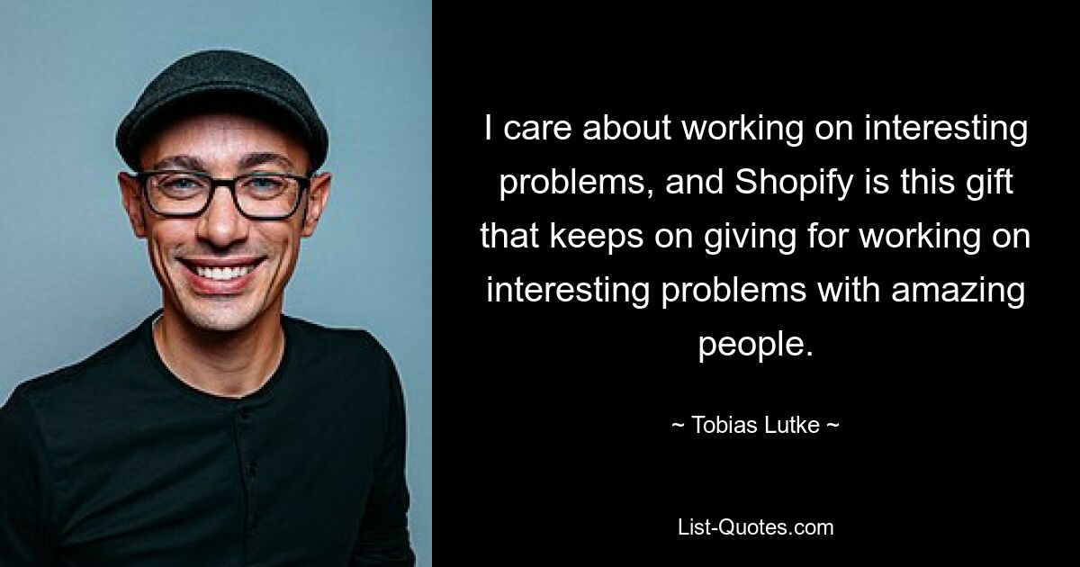 I care about working on interesting problems, and Shopify is this gift that keeps on giving for working on interesting problems with amazing people. — © Tobias Lutke