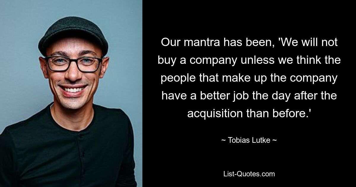 Our mantra has been, 'We will not buy a company unless we think the people that make up the company have a better job the day after the acquisition than before.' — © Tobias Lutke