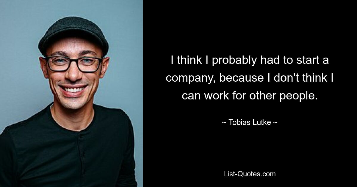 I think I probably had to start a company, because I don't think I can work for other people. — © Tobias Lutke