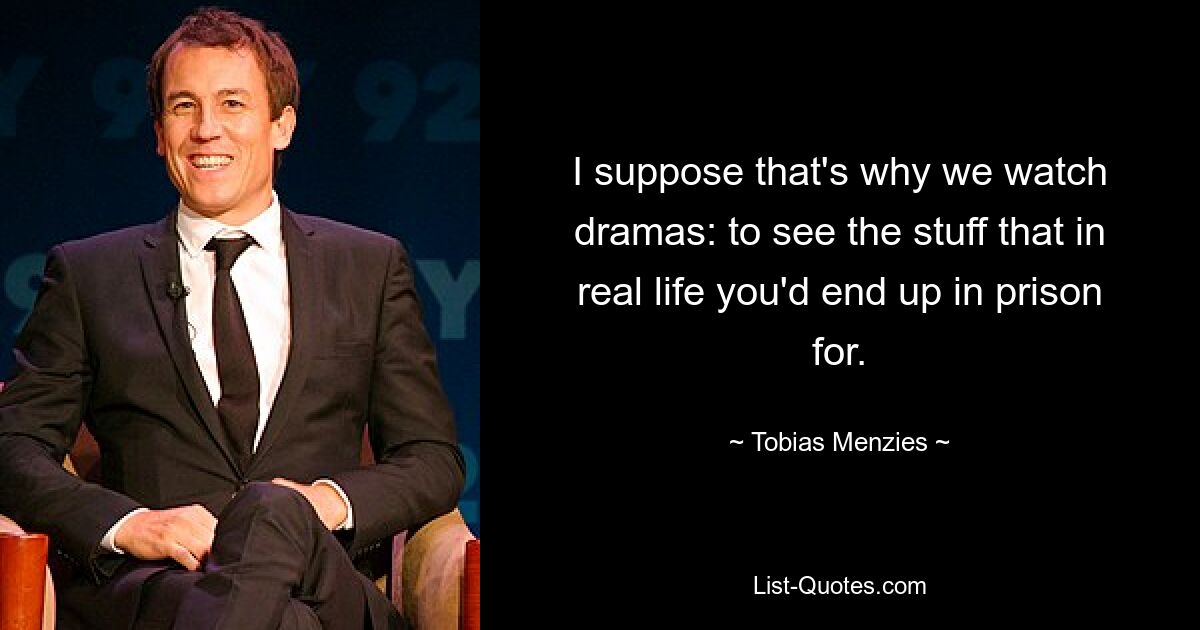 I suppose that's why we watch dramas: to see the stuff that in real life you'd end up in prison for. — © Tobias Menzies