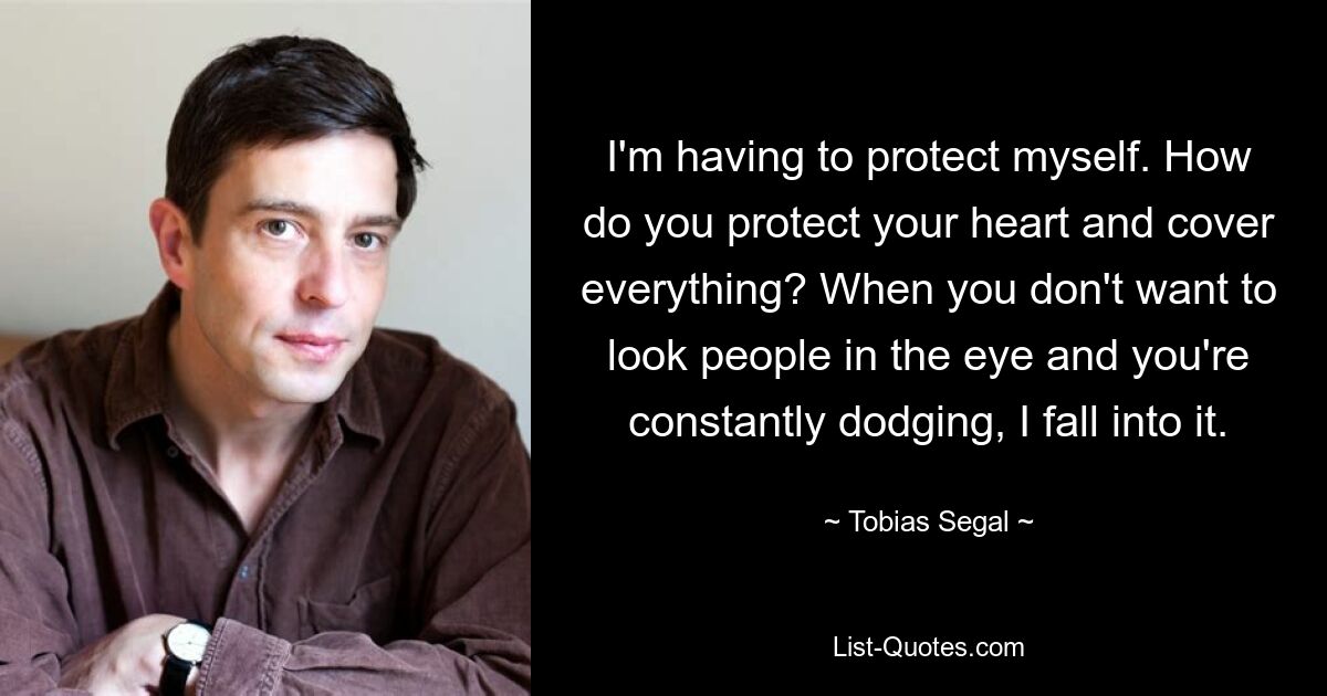 I'm having to protect myself. How do you protect your heart and cover everything? When you don't want to look people in the eye and you're constantly dodging, I fall into it. — © Tobias Segal