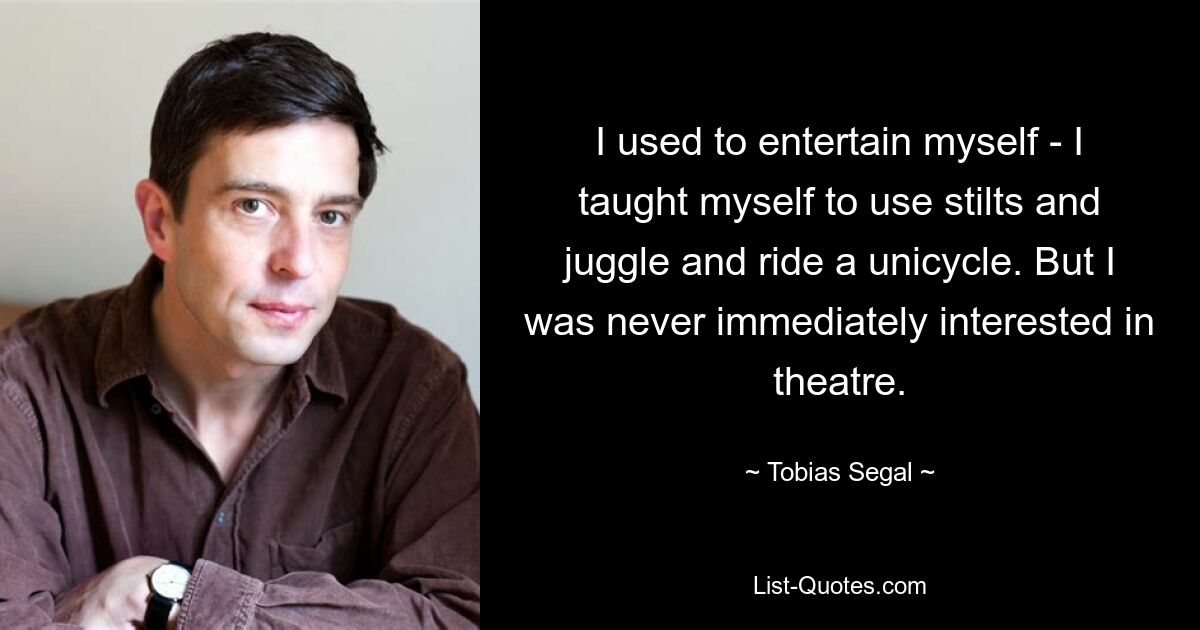 I used to entertain myself - I taught myself to use stilts and juggle and ride a unicycle. But I was never immediately interested in theatre. — © Tobias Segal