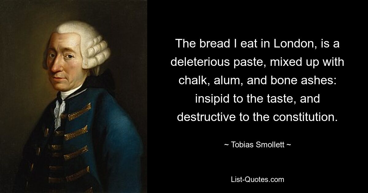 The bread I eat in London, is a deleterious paste, mixed up with chalk, alum, and bone ashes: insipid to the taste, and destructive to the constitution. — © Tobias Smollett