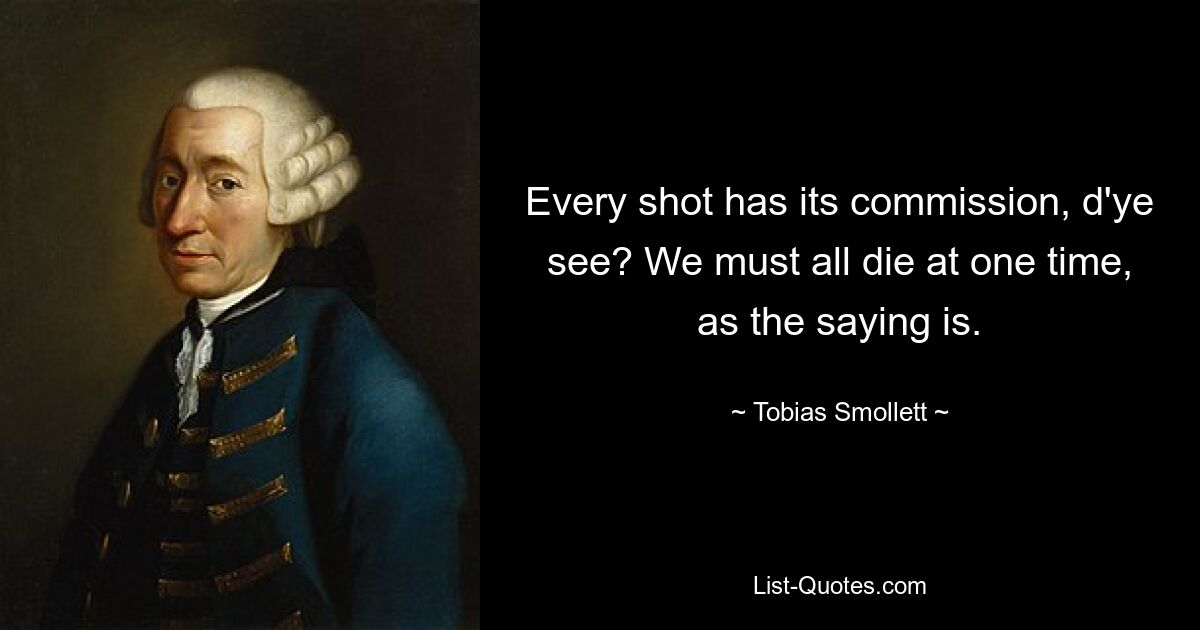 Every shot has its commission, d'ye see? We must all die at one time, as the saying is. — © Tobias Smollett