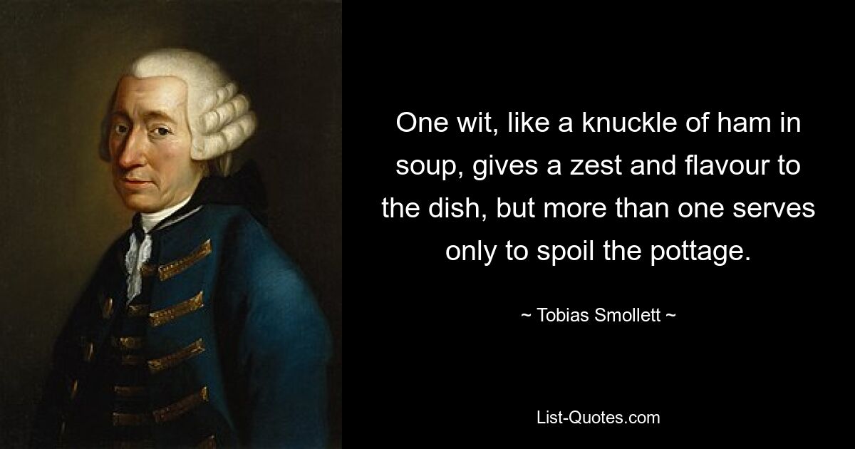 One wit, like a knuckle of ham in soup, gives a zest and flavour to the dish, but more than one serves only to spoil the pottage. — © Tobias Smollett