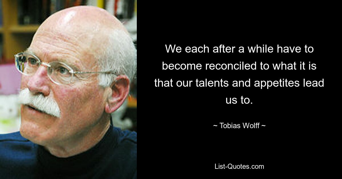 We each after a while have to become reconciled to what it is that our talents and appetites lead us to. — © Tobias Wolff