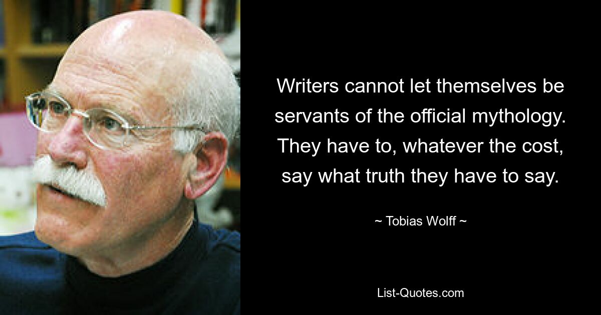 Writers cannot let themselves be servants of the official mythology. They have to, whatever the cost, say what truth they have to say. — © Tobias Wolff