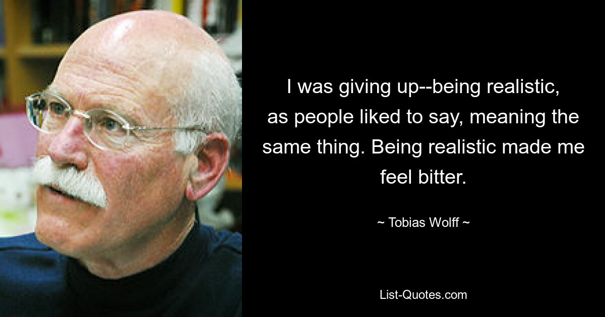 I was giving up--being realistic, as people liked to say, meaning the same thing. Being realistic made me feel bitter. — © Tobias Wolff